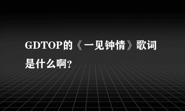 GDTOP的《一见钟情》歌词是什么啊？