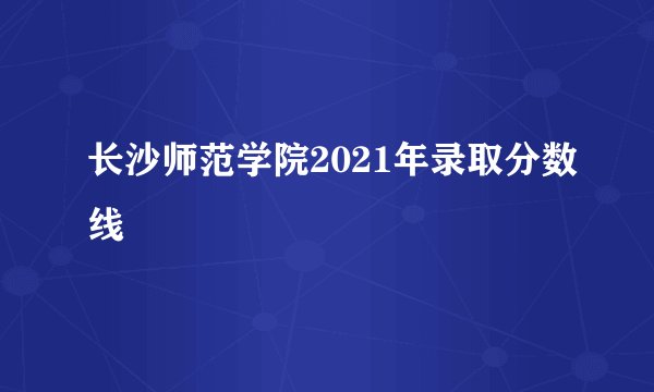 长沙师范学院2021年录取分数线