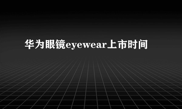 华为眼镜eyewear上市时间