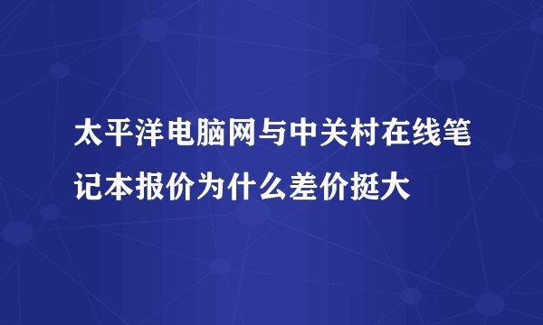 太平洋电脑网与中关村在线笔记本报价为什么差价挺大
