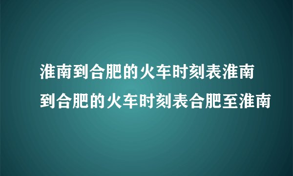 淮南到合肥的火车时刻表淮南到合肥的火车时刻表合肥至淮南