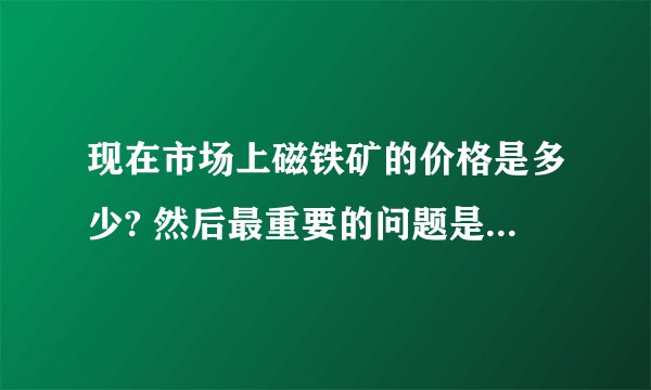现在市场上磁铁矿的价格是多少? 然后最重要的问题是:哪些方面或者说是哪些因素会影响磁铁矿的价格?? 急!~