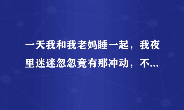 一天我和我老妈睡一起，我夜里迷迷忽忽竟有那冲动，不知道是怎么了 ？？？？？