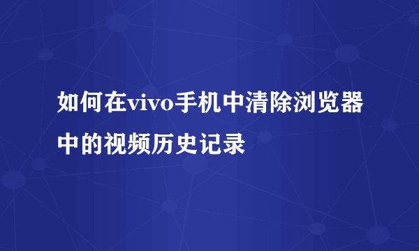如何在vivo手机中清除浏览器中的视频历史记录