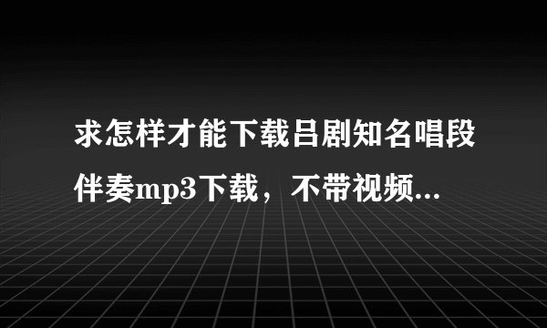 求怎样才能下载吕剧知名唱段伴奏mp3下载，不带视频的。谢谢！