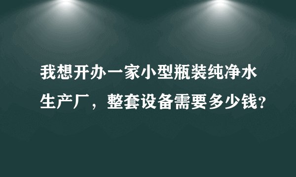 我想开办一家小型瓶装纯净水生产厂，整套设备需要多少钱？