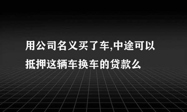 用公司名义买了车,中途可以抵押这辆车换车的贷款么
