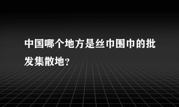 中国哪个地方是丝巾围巾的批发集散地？