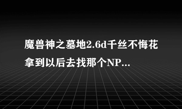 魔兽神之墓地2.6d千丝不悔花拿到以后去找那个NPC触发剧情做无邪恋蝶详细的谢