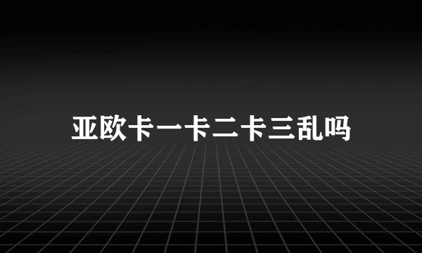 亚欧卡一卡二卡三乱吗