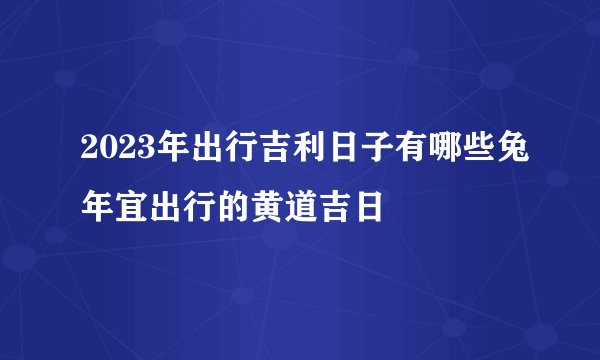 2023年出行吉利日子有哪些兔年宜出行的黄道吉日