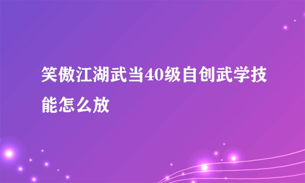 笑傲江湖武当40级自创武学技能怎么放