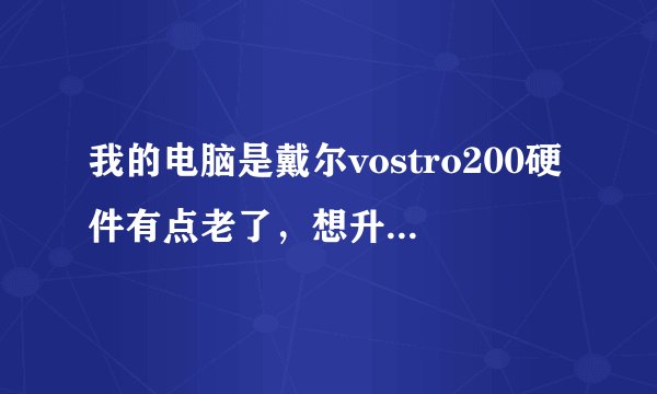 我的电脑是戴尔vostro200硬件有点老了，想升级一下求高手提供解决方案！看一下主板支持最大内存和显卡