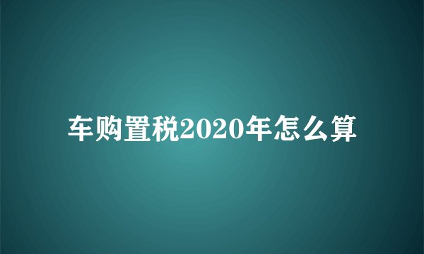 车购置税2020年怎么算