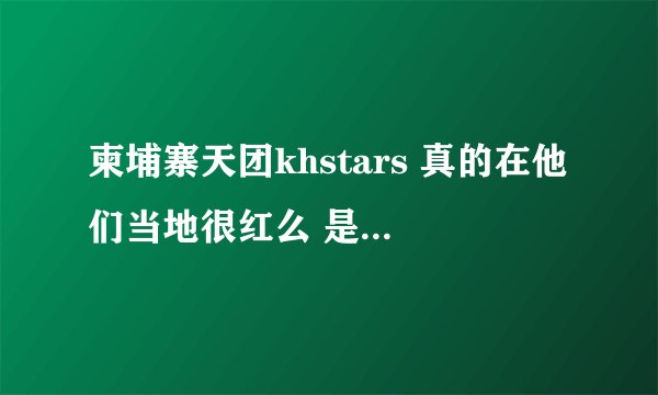柬埔寨天团khstars 真的在他们当地很红么 是天团那种感觉 还是像在中国一样被当地贬当笑话？