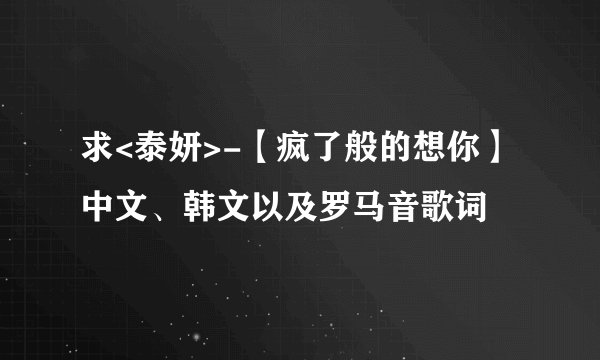 求<泰妍>-【疯了般的想你】 中文、韩文以及罗马音歌词