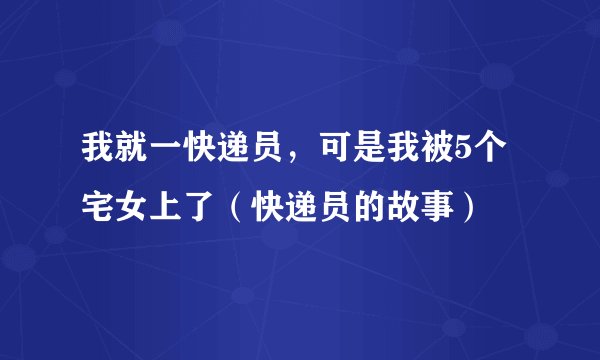 我就一快递员，可是我被5个宅女上了（快递员的故事）
