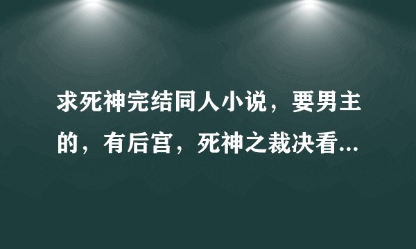 求死神完结同人小说，要男主的，有后宫，死神之裁决看了。最最最重要 男主 完结