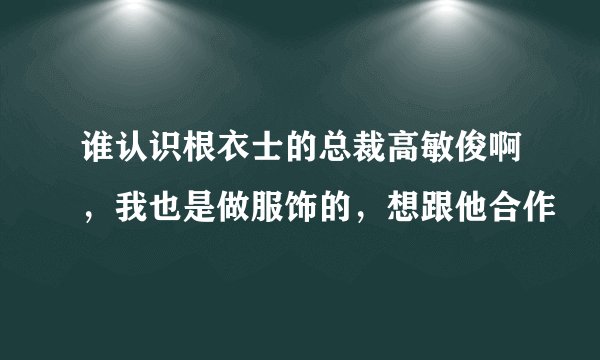 谁认识根衣士的总裁高敏俊啊，我也是做服饰的，想跟他合作