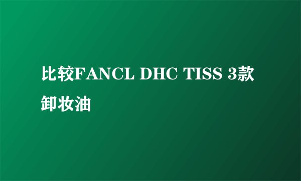 比较FANCL DHC TISS 3款卸妆油