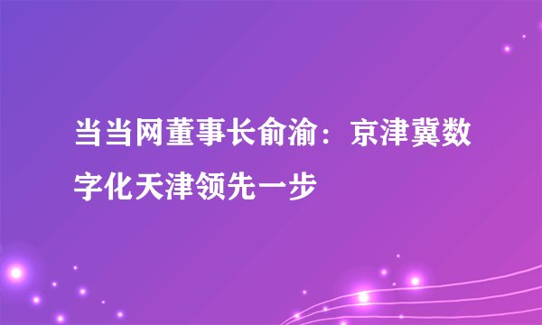 当当网董事长俞渝：京津冀数字化天津领先一步