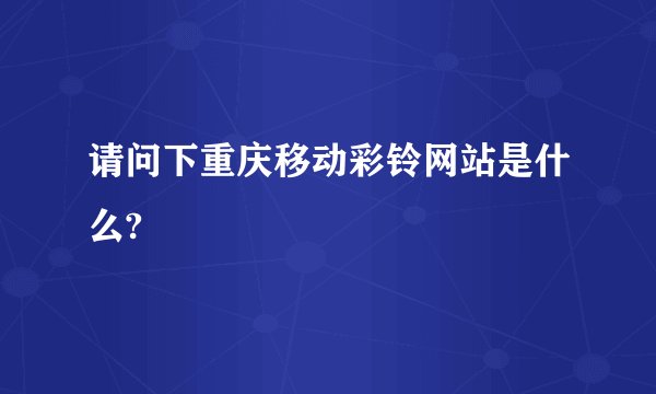 请问下重庆移动彩铃网站是什么?