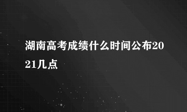 湖南高考成绩什么时间公布2021几点