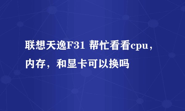 联想天逸F31 帮忙看看cpu，内存，和显卡可以换吗