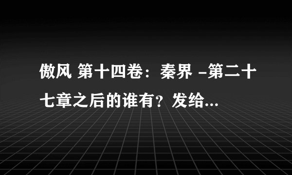 傲风 第十四卷：秦界 -第二十七章之后的谁有？发给我。要不告诉我网站也行