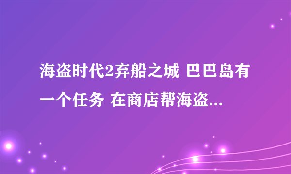 海盗时代2弃船之城 巴巴岛有一个任务 在商店帮海盗找一条船 完了就没任务l了。。有的说要输入任务人名