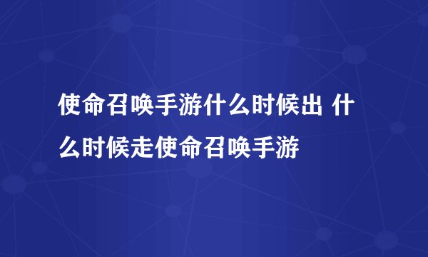 使命召唤手游什么时候出 什么时候走使命召唤手游
