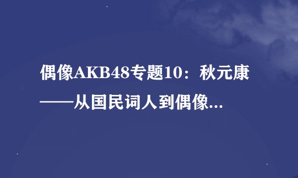 偶像AKB48专题10：秋元康——从国民词人到偶像教父（上）
