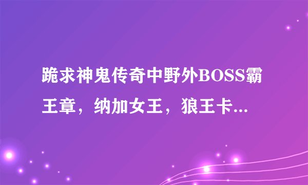 跪求神鬼传奇中野外BOSS霸王章，纳加女王，狼王卡斯刷新的地图，坐标时间及线路