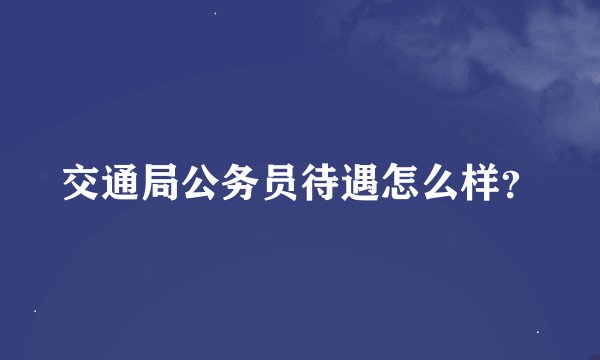 交通局公务员待遇怎么样？