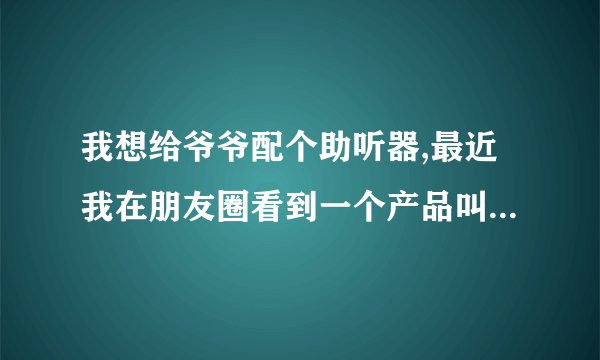 我想给爷爷配个助听器,最近我在朋友圈看到一个产品叫