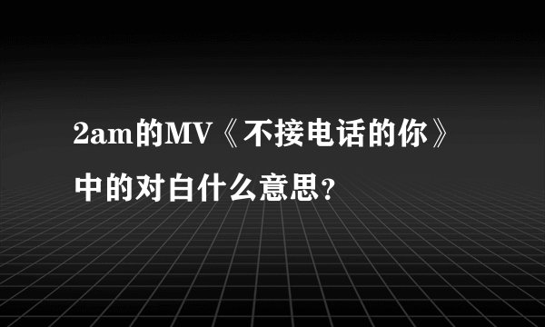 2am的MV《不接电话的你》中的对白什么意思？