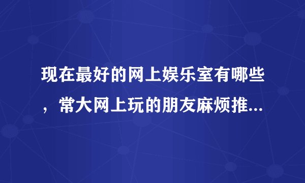 现在最好的网上娱乐室有哪些，常大网上玩的朋友麻烦推荐一下。