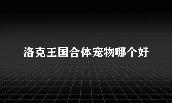 洛克王国合体宠物哪个好