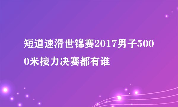 短道速滑世锦赛2017男子5000米接力决赛都有谁