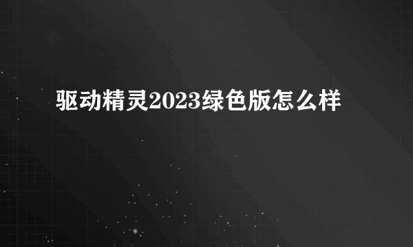 驱动精灵2023绿色版怎么样