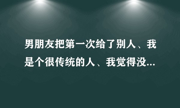 男朋友把第一次给了别人、我是个很传统的人、我觉得没订婚之前最好洁身自好、把最美好的东西留给最爱的人