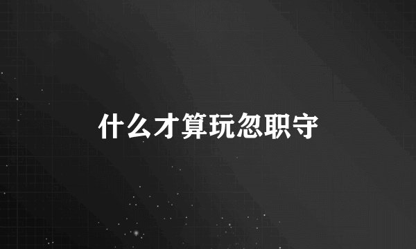 什么才算玩忽职守