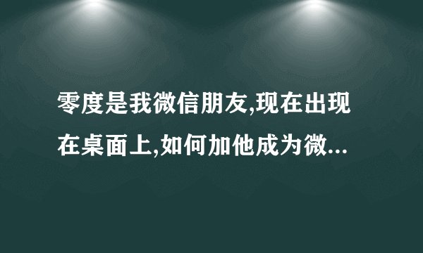 零度是我微信朋友,现在出现在桌面上,如何加他成为微信朋友 。