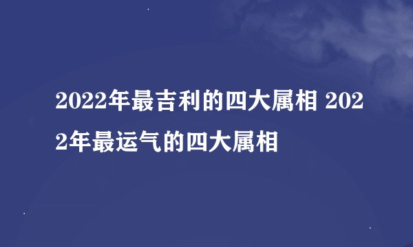2022年最吉利的四大属相 2022年最运气的四大属相