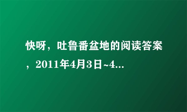 快呀，吐鲁番盆地的阅读答案，2011年4月3日~4月5日的出来者，悬奖金增加10分，快呀