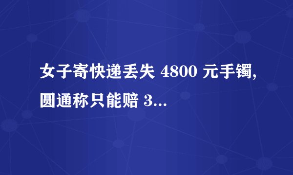 女子寄快递丢失 4800 元手镯,圆通称只能赔 300 元,应怎么有效的...