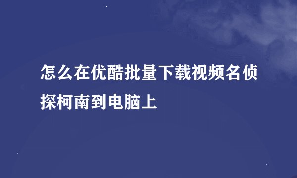 怎么在优酷批量下载视频名侦探柯南到电脑上