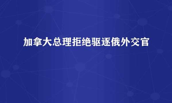 加拿大总理拒绝驱逐俄外交官