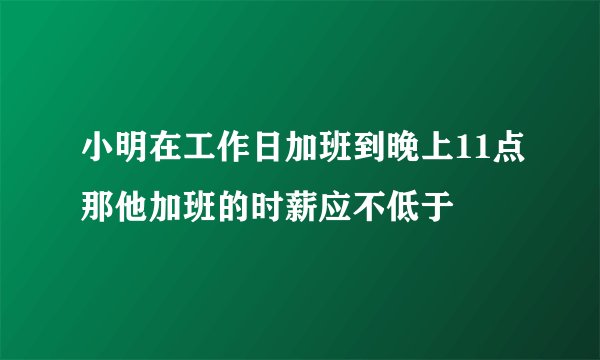 小明在工作日加班到晚上11点那他加班的时薪应不低于
