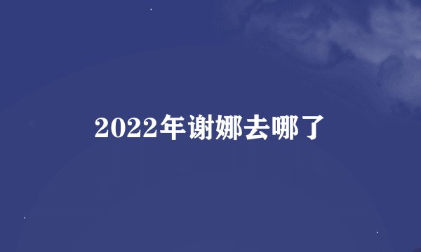 2022年谢娜去哪了